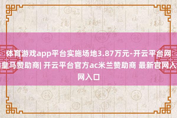 体育游戏app平台实施场地3.87万元-开云平台网站皇马赞助商| 开云平台官方ac米兰赞助商 最新官网入口