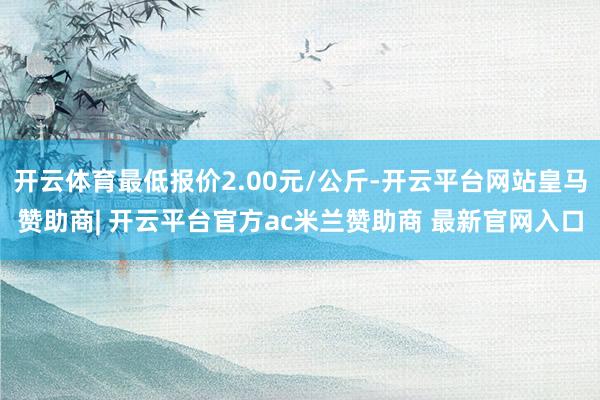 开云体育最低报价2.00元/公斤-开云平台网站皇马赞助商| 开云平台官方ac米兰赞助商 最新官网入口