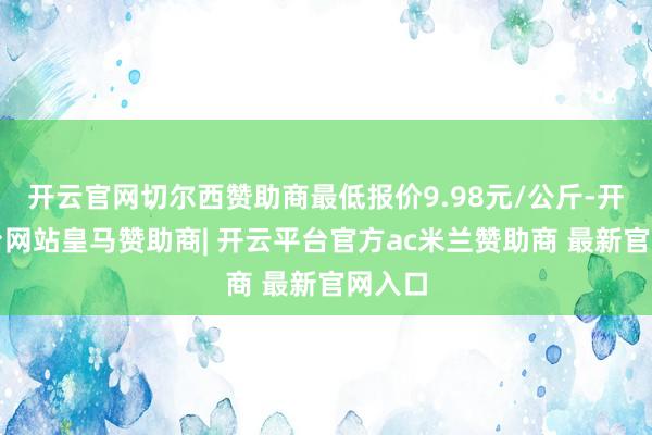开云官网切尔西赞助商最低报价9.98元/公斤-开云平台网站皇马赞助商| 开云平台官方ac米兰赞助商 最新官网入口