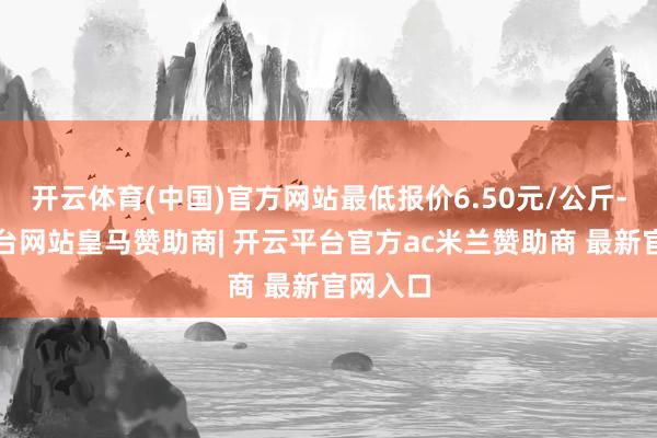 开云体育(中国)官方网站最低报价6.50元/公斤-开云平台网站皇马赞助商| 开云平台官方ac米兰赞助商 最新官网入口