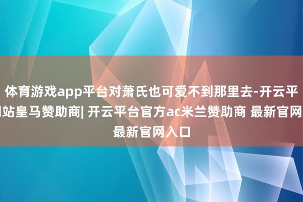 体育游戏app平台对萧氏也可爱不到那里去-开云平台网站皇马赞助商| 开云平台官方ac米兰赞助商 最新官网入口