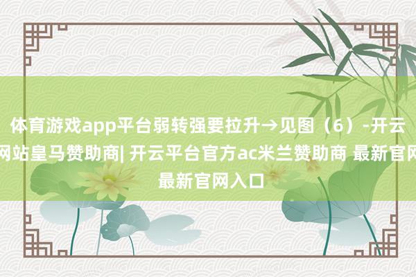 体育游戏app平台弱转强要拉升→见图（6）-开云平台网站皇马赞助商| 开云平台官方ac米兰赞助商 最新官网入口
