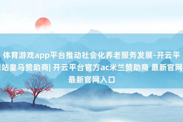 体育游戏app平台推动社会化养老服务发展-开云平台网站皇马赞助商| 开云平台官方ac米兰赞助商 最新官网入口