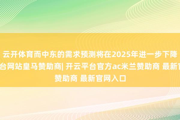 云开体育而中东的需求预测将在2025年进一步下降-开云平台网站皇马赞助商| 开云平台官方ac米兰赞助商 最新官网入口
