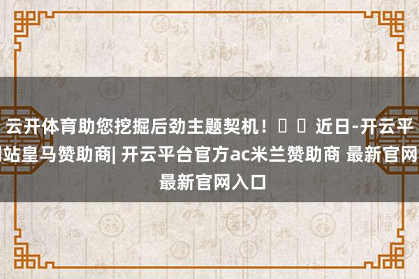 云开体育助您挖掘后劲主题契机! 近日-开云平台网站皇马赞助商| 开云平台官方ac米兰赞助商 最新官网入口