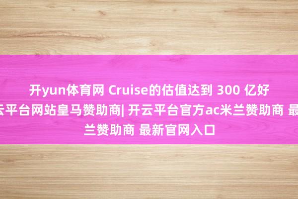 开yun体育网 Cruise的估值达到 300 亿好意思元-开云平台网站皇马赞助商| 开云平台官方ac米兰赞助商 最新官网入口