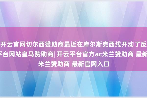 开云官网切尔西赞助商最近在库尔斯克西线开动了反攻-开云平台网站皇马赞助商| 开云平台官方ac米兰赞助商 最新官网入口