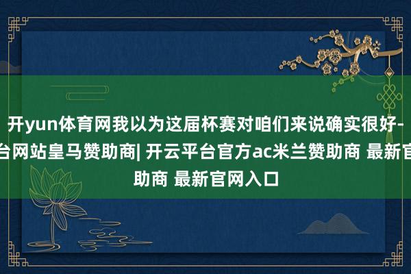 开yun体育网我以为这届杯赛对咱们来说确实很好-开云平台网站皇马赞助商| 开云平台官方ac米兰赞助商 最新官网入口