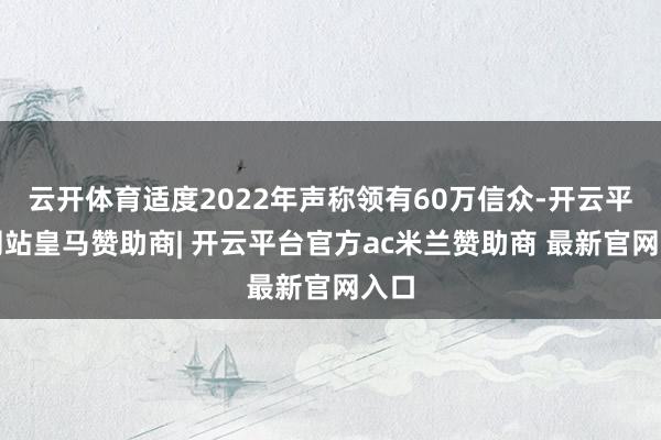 云开体育适度2022年声称领有60万信众-开云平台网站皇马赞助商| 开云平台官方ac米兰赞助商 最新官网入口