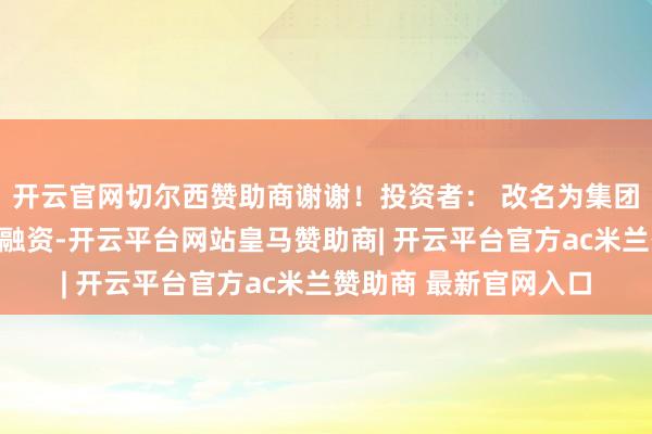 开云官网切尔西赞助商谢谢!投资者: 改名为集团性质企业更有益于去融资-开云平台网站皇马赞助商| 开云平台官方ac米兰赞助商 最新官网入口