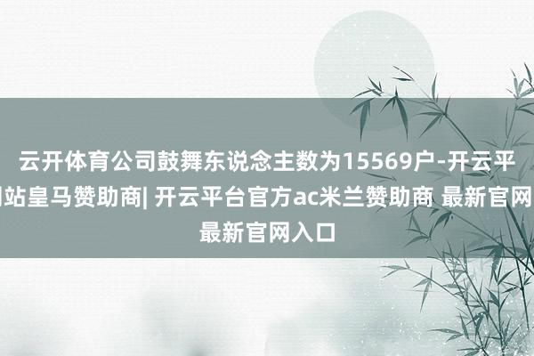 云开体育公司鼓舞东说念主数为15569户-开云平台网站皇马赞助商| 开云平台官方ac米兰赞助商 最新官网入口