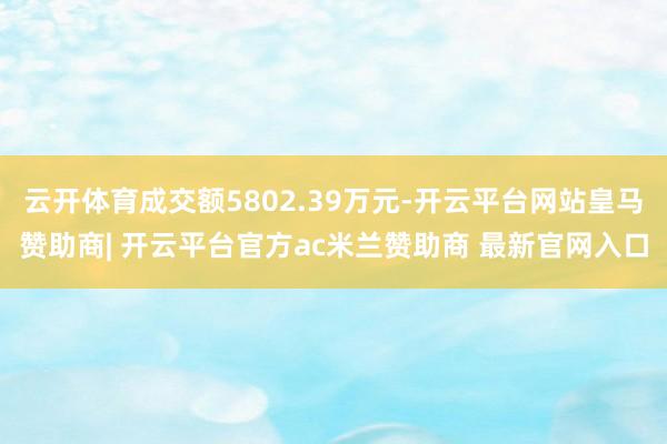 云开体育成交额5802.39万元-开云平台网站皇马赞助商| 开云平台官方ac米兰赞助商 最新官网入口
