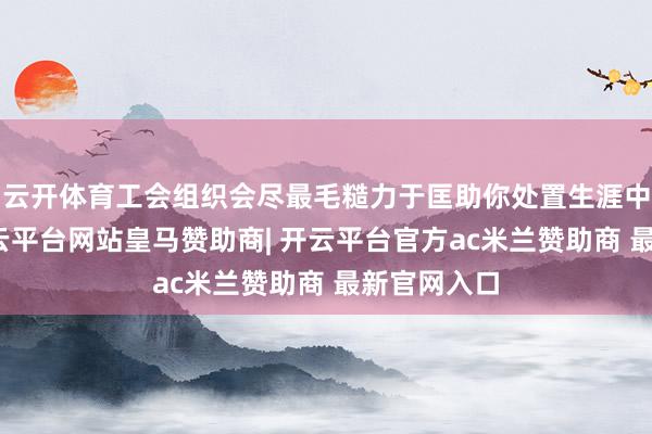 云开体育工会组织会尽最毛糙力于匡助你处置生涯中的难题-开云平台网站皇马赞助商| 开云平台官方ac米兰赞助商 最新官网入口
