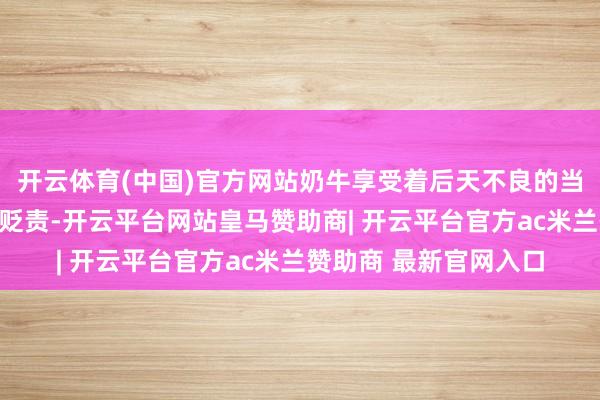 开云体育(中国)官方网站奶牛享受着后天不良的当然环境和科学的饲养贬责-开云平台网站皇马赞助商| 开云平台官方ac米兰赞助商 最新官网入口