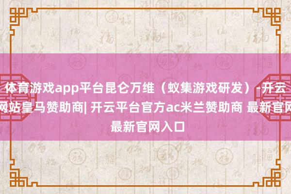 体育游戏app平台昆仑万维（蚁集游戏研发）-开云平台网站皇马赞助商| 开云平台官方ac米兰赞助商 最新官网入口