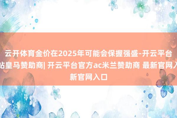 云开体育金价在2025年可能会保握强盛-开云平台网站皇马赞助商| 开云平台官方ac米兰赞助商 最新官网入口