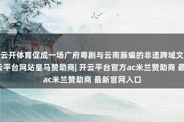 云开体育促成一场广府粤剧与云南藤编的非遗跨域文化对话-开云平台网站皇马赞助商| 开云平台官方ac米兰赞助商 最新官网入口