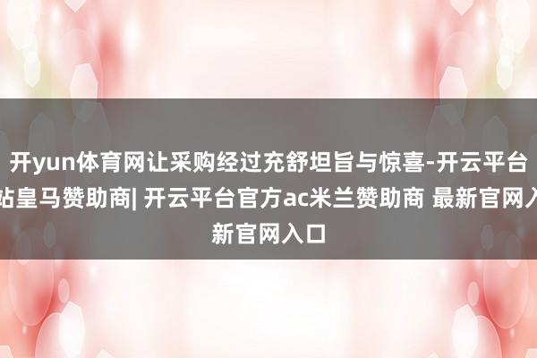 开yun体育网让采购经过充舒坦旨与惊喜-开云平台网站皇马赞助商| 开云平台官方ac米兰赞助商 最新官网入口