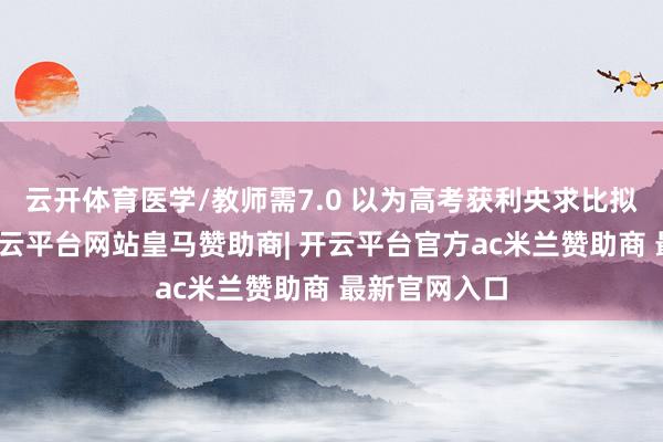 云开体育医学/教师需7.0 以为高考获利央求比拟难的同学-开云平台网站皇马赞助商| 开云平台官方ac米兰赞助商 最新官网入口