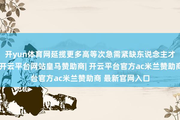 开yun体育网延揽更多高等次急需紧缺东说念主才来鲁翻新创业-开云平台网站皇马赞助商| 开云平台官方ac米兰赞助商 最新官网入口