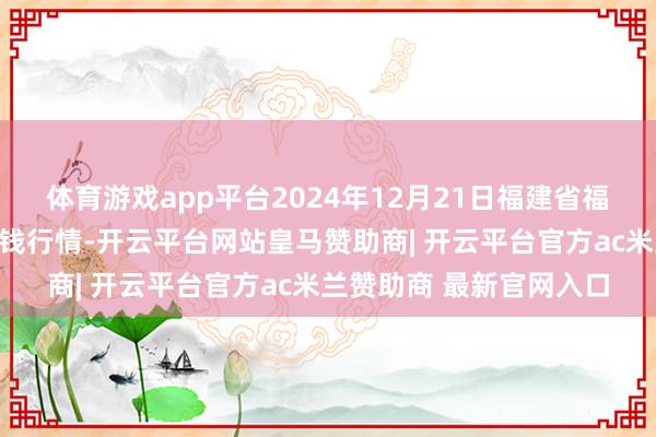 体育游戏app平台2024年12月21日福建省福鼎市商贸业就业中心价钱行情-开云平台网站皇马赞助商| 开云平台官方ac米兰赞助商 最新官网入口