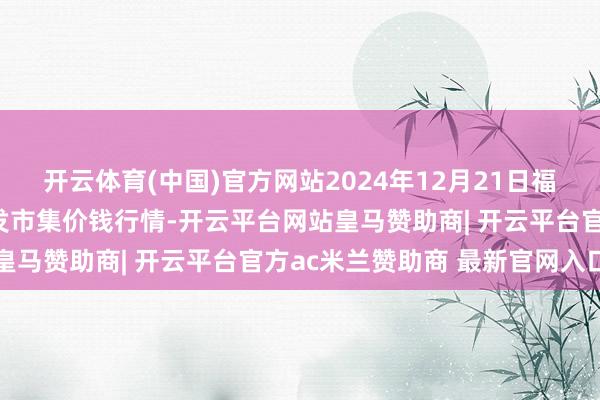 开云体育(中国)官方网站2024年12月21日福建省福州市海峡蔬菜批发市集价钱行情-开云平台网站皇马赞助商| 开云平台官方ac米兰赞助商 最新官网入口