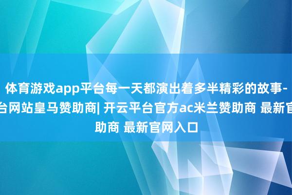 体育游戏app平台每一天都演出着多半精彩的故事-开云平台网站皇马赞助商| 开云平台官方ac米兰赞助商 最新官网入口