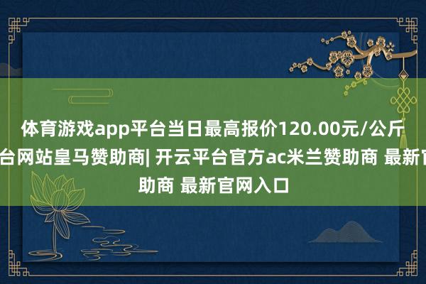 体育游戏app平台当日最高报价120.00元/公斤-开云平台网站皇马赞助商| 开云平台官方ac米兰赞助商 最新官网入口