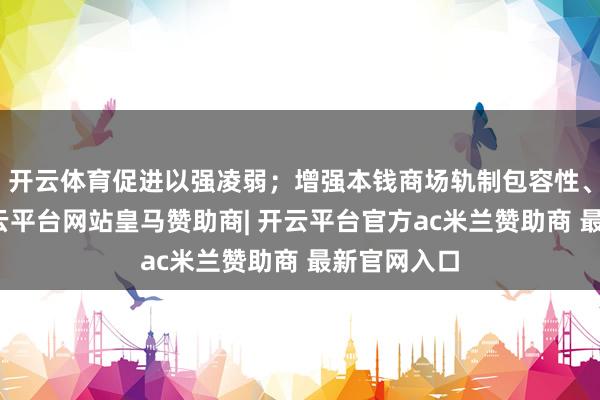 开云体育促进以强凌弱;增强本钱商场轨制包容性、妥贴性-开云平台网站皇马赞助商| 开云平台官方ac米兰赞助商 最新官网入口