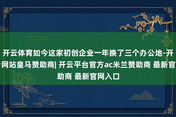 开云体育如今这家初创企业一年换了三个办公地-开云平台网站皇马赞助商| 开云平台官方ac米兰赞助商 最新官网入口