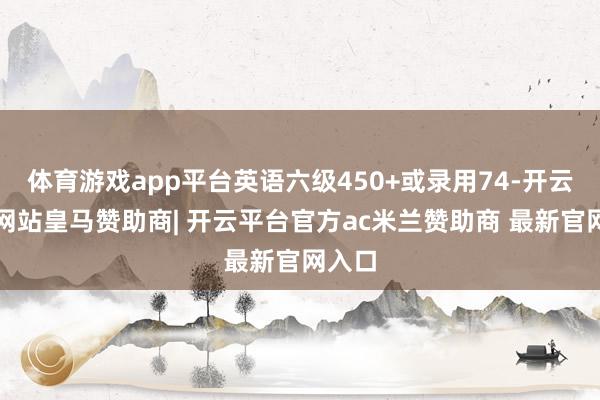 体育游戏app平台英语六级450+或录用74-开云平台网站皇马赞助商| 开云平台官方ac米兰赞助商 最新官网入口