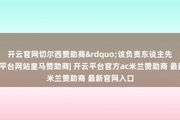 开云官网切尔西赞助商”该负责东谈主先容说-开云平台网站皇马赞助商| 开云平台官方ac米兰赞助商 最新官网入口