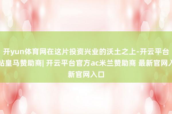 开yun体育网在这片投资兴业的沃土之上-开云平台网站皇马赞助商| 开云平台官方ac米兰赞助商 最新官网入口