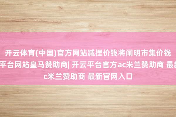 开云体育(中国)官方网站减捏价钱将阐明市集价钱详情-开云平台网站皇马赞助商| 开云平台官方ac米兰赞助商 最新官网入口