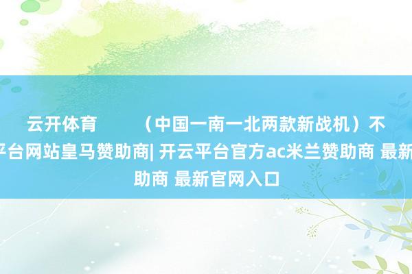 云开体育        （中国一南一北两款新战机）不外-开云平台网站皇马赞助商| 开云平台官方ac米兰赞助商 最新官网入口