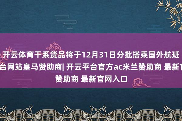 开云体育干系货品将于12月31日分批搭乘国外航班-开云平台网站皇马赞助商| 开云平台官方ac米兰赞助商 最新官网入口