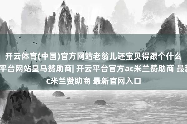 开云体育(中国)官方网站老翁儿还宝贝得跟个什么似的-开云平台网站皇马赞助商| 开云平台官方ac米兰赞助商 最新官网入口