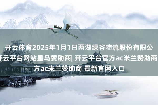开云体育2025年1月1日两湖绿谷物流股份有限公司价钱行情-开云平台网站皇马赞助商| 开云平台官方ac米兰赞助商 最新官网入口