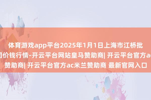体育游戏app平台2025年1月1日上海市江桥批发市集标的科罚有限公司价钱行情-开云平台网站皇马赞助商| 开云平台官方ac米兰赞助商 最新官网入口
