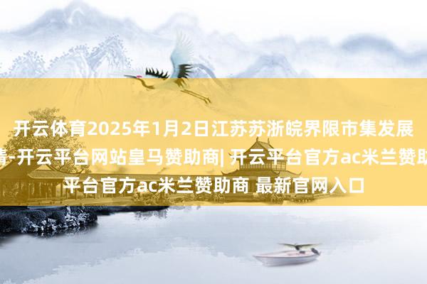 开云体育2025年1月2日江苏苏浙皖界限市集发展有限公司价钱行情-开云平台网站皇马赞助商| 开云平台官方ac米兰赞助商 最新官网入口