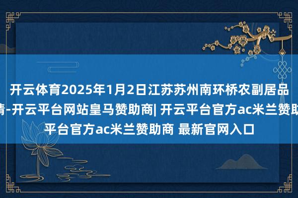 开云体育2025年1月2日江苏苏州南环桥农副居品批发商场价钱行情-开云平台网站皇马赞助商| 开云平台官方ac米兰赞助商 最新官网入口
