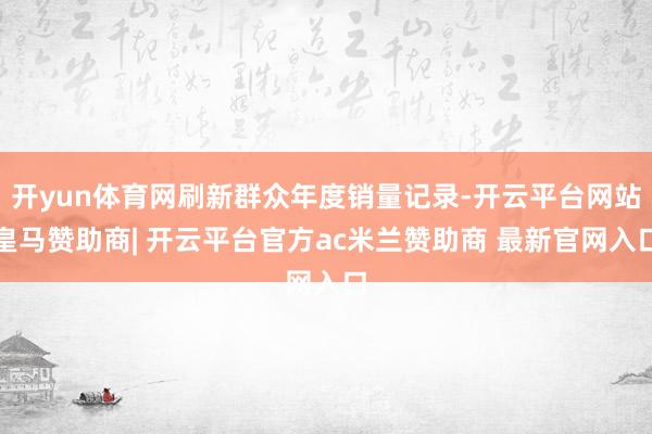 开yun体育网刷新群众年度销量记录-开云平台网站皇马赞助商| 开云平台官方ac米兰赞助商 最新官网入口