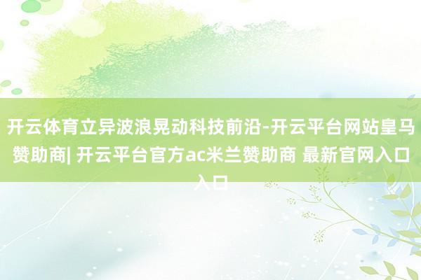 开云体育立异波浪晃动科技前沿-开云平台网站皇马赞助商| 开云平台官方ac米兰赞助商 最新官网入口