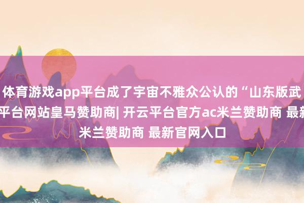 体育游戏app平台成了宇宙不雅众公认的“山东版武松”-开云平台网站皇马赞助商| 开云平台官方ac米兰赞助商 最新官网入口
