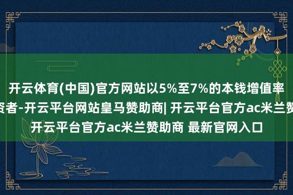 开云体育(中国)官方网站以5%至7%的本钱增值率蛊卦了无边番邦投资者-开云平台网站皇马赞助商| 开云平台官方ac米兰赞助商 最新官网入口