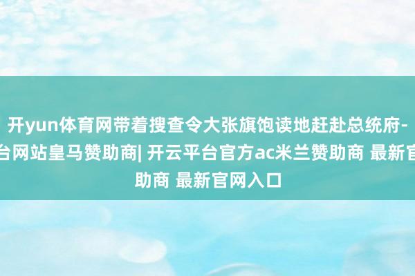 开yun体育网带着搜查令大张旗饱读地赶赴总统府-开云平台网站皇马赞助商| 开云平台官方ac米兰赞助商 最新官网入口