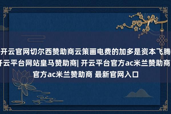 开云官网切尔西赞助商云策画电费的加多是资本飞腾的主要原因-开云平台网站皇马赞助商| 开云平台官方ac米兰赞助商 最新官网入口