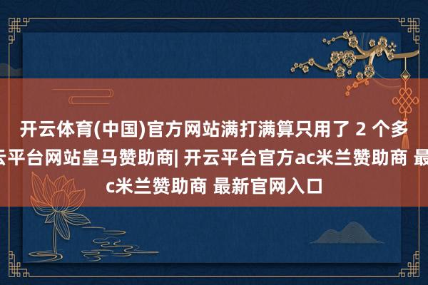 开云体育(中国)官方网站满打满算只用了 2 个多月期间-开云平台网站皇马赞助商| 开云平台官方ac米兰赞助商 最新官网入口