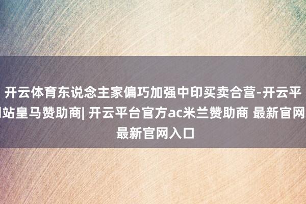 开云体育东说念主家偏巧加强中印买卖合营-开云平台网站皇马赞助商| 开云平台官方ac米兰赞助商 最新官网入口