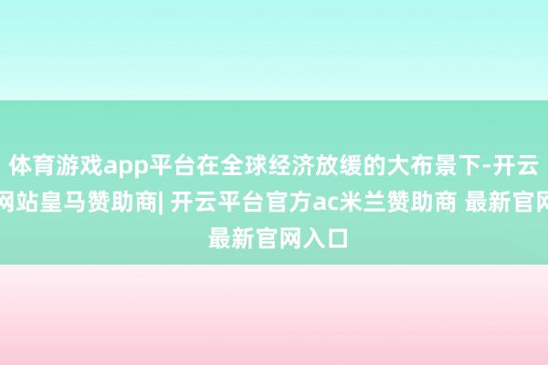 体育游戏app平台在全球经济放缓的大布景下-开云平台网站皇马赞助商| 开云平台官方ac米兰赞助商 最新官网入口
